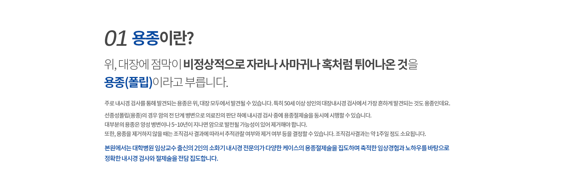 01. 용종이란? 
		위, 대장에 점막이 비정상적으로 자라나
		사마귀나 혹처럼 튀어나온 것을 용종(폴립)이라고 부릅니다. 
		주로 내시경 검사를 통해 발견되는 용종은 위, 대장 모두에서 발견될 수 있습니다. 
		특히 50세 이상 성인의 대장내시경 검사에서 가장 흔하게 발견되는 것도 용종인데요. 

		선종성폴립(용종)의 경우 암의 전 단계 병변으로 의료진의 판단 하에 내시경 검사 중에 용종절제술을 동시에 시행할 수 있습니다. 대부분의 용종은 양성 병변으로 암으로 진행하지 않기 때문에 반드시 치료할 필요는 없지만 
		사이즈가 너무 큰 경우에도 제거합니다. 또한, 용종을 제거하지 않을 때는 조직검사 결과에 따라서 추적관찰 여부와 제거 여부 등을 결정할 수 있습니다. 조직검사결과는 약 1주일 정도 소요됩니다.

		본원에서는 대학병원 임상교수 출신의 2인의 소화기 내시경 전문의가 
		다양한 케이스의 용종절제술을 집도하며 축적한 임상경험과 노하우를 바탕으로
		정확한 내시경 검사와 절제술을 전담 집도합니다. 