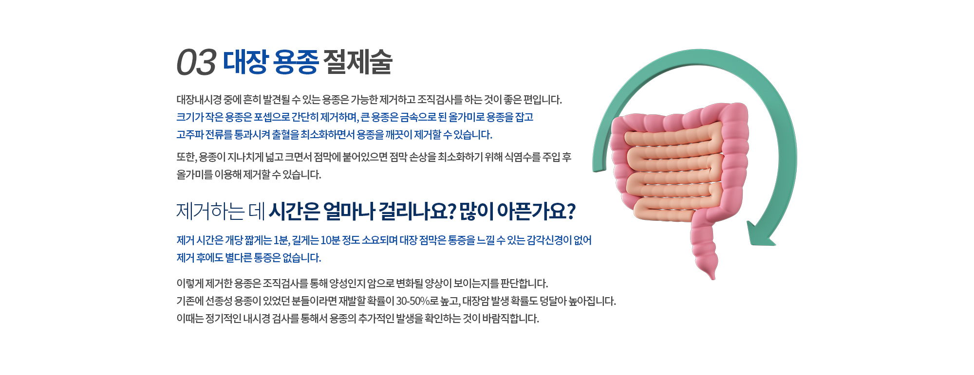 03. 대장 용종 절제술
		대장내시경 중에 흔히 발견될 수 있는 용종은 가능한 제거하고 조직검사를 하는 것이 좋은 편입니다. 
		크기가 작은 용종은 집게로 간단히 제거하며, 큰 용종은 금속으로 된 올가미로 용종을 잡고
		고주파 전류를 통과시켜 출혈을 최소화하면서 용종을 깨끗이 제거할 수 있습니다. 

		또한, 용종이 지나치게 넓고 크면서 점막에 붙어있으면 점막 손상을 최소화하기 위해 식염수를 주입 후 
		올가미를 이용해 제거할 수 있습니다. 

		제거하는 데 시간은 얼마나 걸리나요? 많이 아픈가요? 
		제거 시간은 개당 짧게는 1분, 길게는 10분 정도 소요되며 대장 점막은 통증을 느낄 수 있는 감각신경이 없어 
		제거 후에도 별다른 통증은 없습니다.


		이렇게 제거한 용종은 조직검사를 통해 양성인지 암으로 변화될 양상이 보이는지를 판단합니다. 
		기존에 선종성 용종이 있었던 분들이라면 재발할 확률이 30-50%로 높고, 대장암 발생 확률도 덩달아 높아집니다. 
		이때는 정기적인 내시경 검사를 통해서 용종의 추가적인 발생을 확인하는 것이 바람직합니다. 