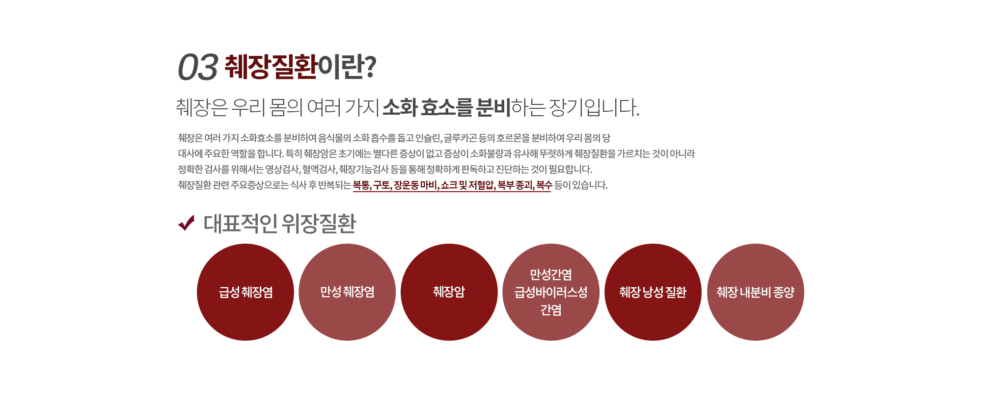 03.췌장질환이란? 
		췌장은 우리 몸의 여러 가지 소화 효소를 분비하는 장기입니다.
		췌장은 여러 가지 소화효소를 분비하여 음식물의 소화 흡수를 돕고 인슐린, 글루카곤 등의 호르몬을 분비하여 우리 몸의 당
		대사에 주요한 역할을 합니다. 특히 췌장암은 초기에는 별다른 증상이 없고 증상이 소화불량과 유사해 뚜렷하게 췌장질환을 가르치는 것이 아니라 정확한 검사를 위해서는 영상검사, 혈액검사, 췌장기능검사 등을 통해 정확하게 판독하고 진단하는 것이 필요합니다.
		췌장질환 관련 주요증상으로는 식사 후 반복되는 복통, 구토, 장운동 마비, 쇼크 및 저혈압, 복부 종괴, 복수 등이 있습니다.

		대표적인 췌장질환
		금성췌장염/만성췌장염/췌장암/췌장 낭성 질환/췌장 내분비 종양