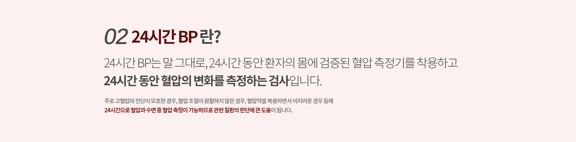 02. 24시간 BP란? 
		24시간 BP는 말 그대로, 24시간 동안 환자의 몸에 검증된 혈압 측정기를 착용하고 
		24시간 동안 혈압의 변화를 측정하는 검사입니다. 
		주로 고혈압의 진단이 모호한 경우, 혈압 조절이 원활하지 않은 경우, 혈압약을 복용하면서 어지러운 경우 등에
		24시간으로 혈압과 수면 중 혈압 측정이 가능하므로 관련 질환의 판단에 큰 도움이 됩니다.